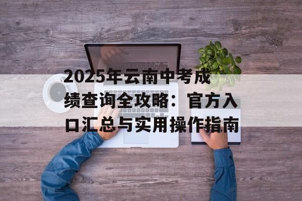 2025年云南中考成绩查询全攻略：官方入口汇总与实用操作指南-第1张图片-
