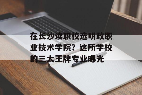 在长沙读职校选明政职业技术学院？这所学校的三大王牌专业曝光-第1张图片-