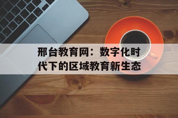 邢台教育网：数字化时代下的区域教育新生态-第1张图片-