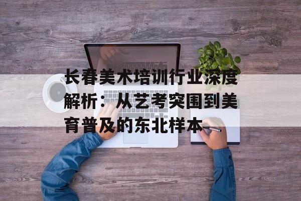 长春美术培训行业深度解析：从艺考突围到美育普及的东北样本-第1张图片-