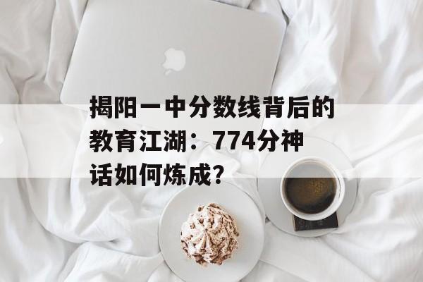 揭阳一中分数线背后的教育江湖：774分神话如何炼成？-第1张图片-