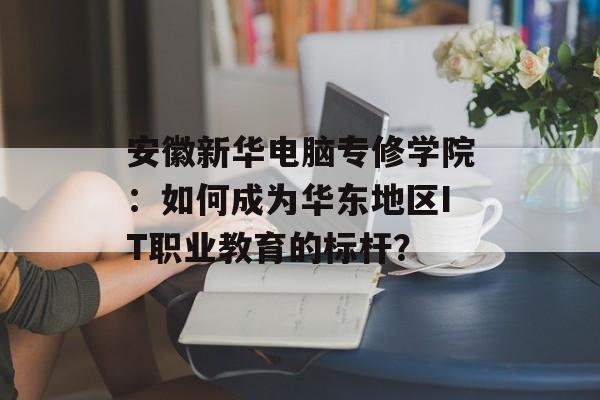 安徽新华电脑专修学院：如何成为华东地区IT职业教育的标杆？-第1张图片-