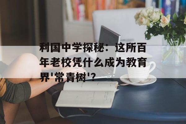利国中学探秘：这所百年老校凭什么成为教育界'常青树'？-第1张图片-