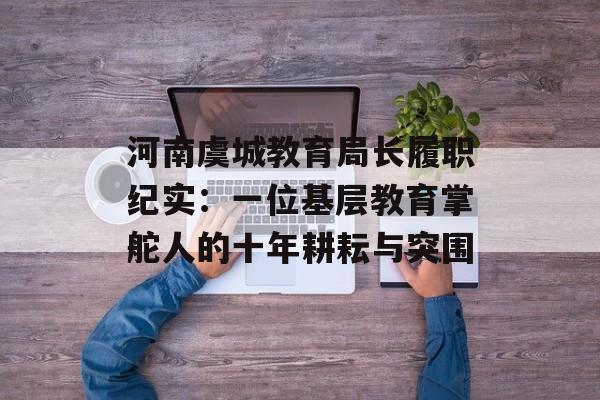 河南虞城教育局长履职纪实：一位基层教育掌舵人的十年耕耘与突围-第1张图片-