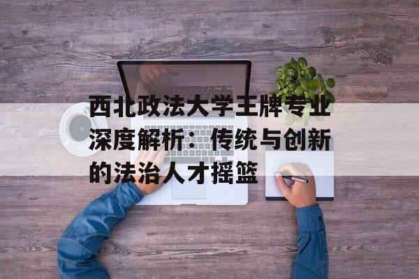 西北政法大学王牌专业深度解析:传统与创新的法治人才摇篮-第1张图片- 西北政法大学王牌专业深度解析:传统与创新的法治人才摇篮-第1张图片-