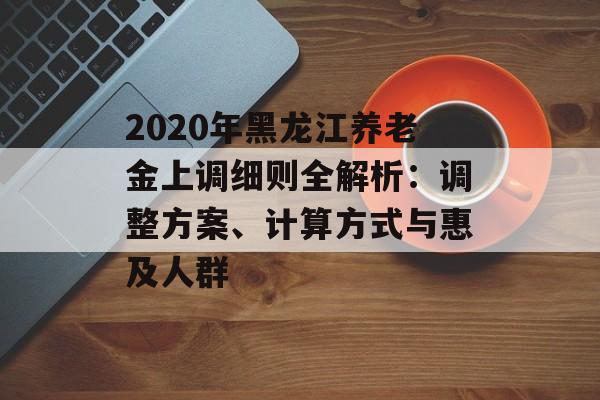 2020年黑龙江养老金上调细则全解析：调整方案、计算方式与惠及人群-第1张图片-
