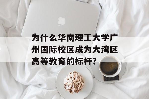 为什么华南理工大学广州国际校区成为大湾区高等教育的标杆？-第1张图片-