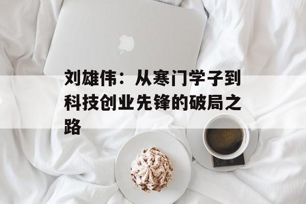 刘雄伟：从寒门学子到科技创业先锋的破局之路-第1张图片-