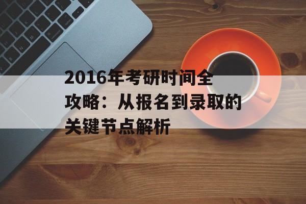 2016年考研时间全攻略：从报名到录取的关键节点解析-第1张图片-