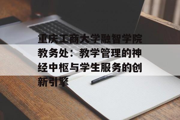 重庆工商大学融智学院教务处：教学管理的神经中枢与学生服务的创新引擎-第1张图片-