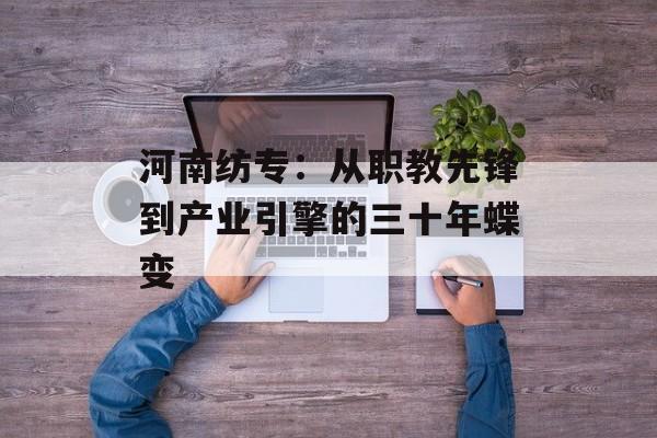 河南纺专：从职教先锋到产业引擎的三十年蝶变-第1张图片-