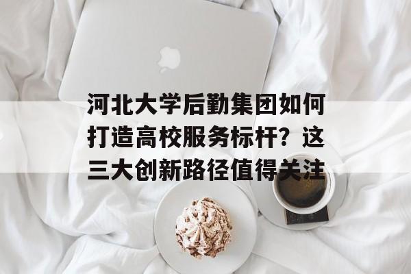 河北大学后勤集团如何打造高校服务标杆？这三大创新路径值得关注-第1张图片-