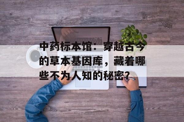 中药标本馆：穿越古今的草本基因库，藏着哪些不为人知的秘密？-第1张图片-