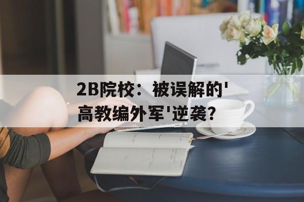 2B院校：被误解的'高教编外军'逆袭？-第1张图片-