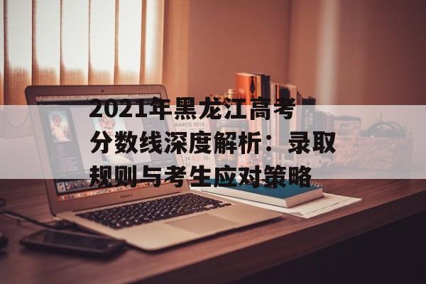 2021年黑龙江高考分数线深度解析：录取规则与考生应对策略-第1张图片-