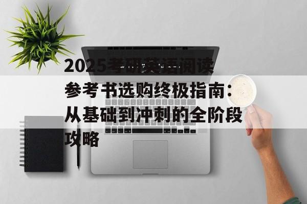 2025考研英语阅读参考书选购终极指南：从基础到冲刺的全阶段攻略-第1张图片-