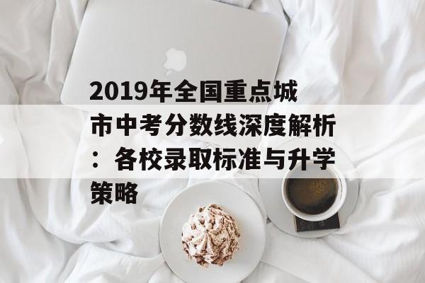 2019年全国重点城市中考分数线深度解析：各校录取标准与升学策略-第1张图片-