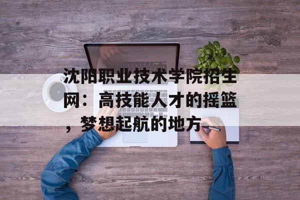 沈阳职业技术学院招生网：高技能人才的摇篮，梦想起航的地方-第1张图片-