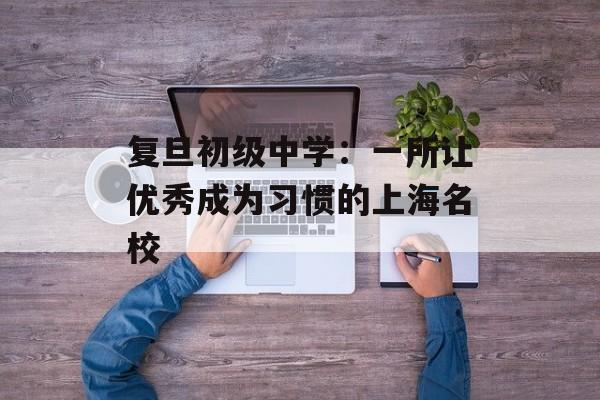 复旦初级中学：一所让优秀成为习惯的上海名校-第1张图片-