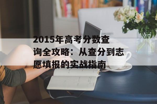 2015年高考分数查询全攻略：从查分到志愿填报的实战指南-第1张图片-