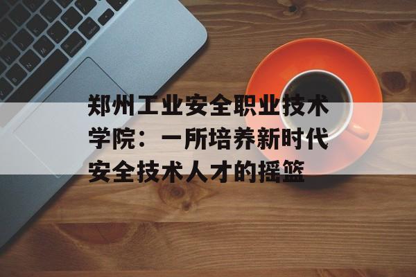 郑州工业安全职业技术学院:一所培养新时代安全技术人才的摇篮-第1张图片- 郑州工业安全职业技术学院:一所培养新时代安全技术人才的摇篮-第1张图片-