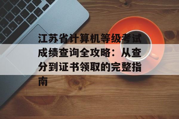 江苏省计算机等级考试成绩查询全攻略：从查分到证书领取的完整指南-第1张图片-