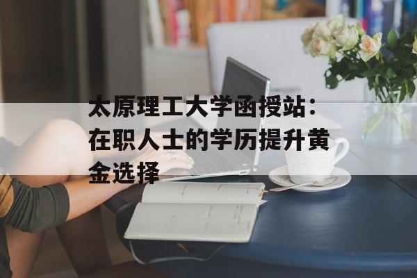 太原理工大学函授站：在职人士的学历提升黄金选择-第1张图片-