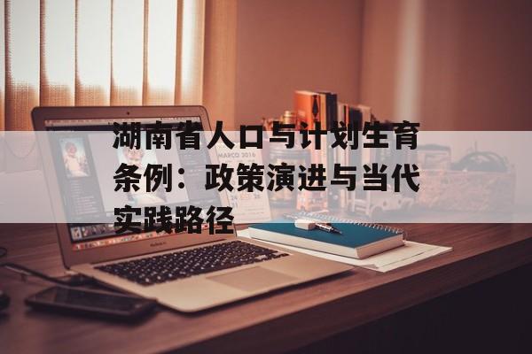 湖南省人口与计划生育条例：政策演进与当代实践路径-第1张图片-