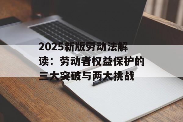 2025新版劳动法解读：劳动者权益保护的三大突破与两大挑战-第1张图片-