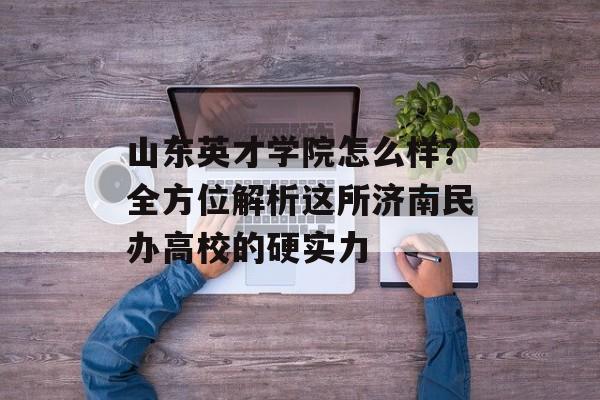 山东英才学院怎么样？全方位解析这所济南民办高校的硬实力-第1张图片-