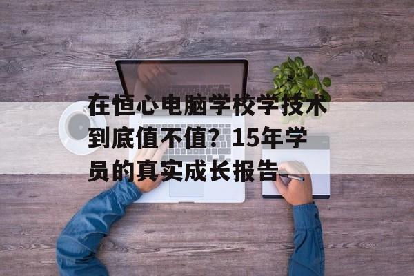 在恒心电脑学校学技术到底值不值？15年学员的真实成长报告-第1张图片-