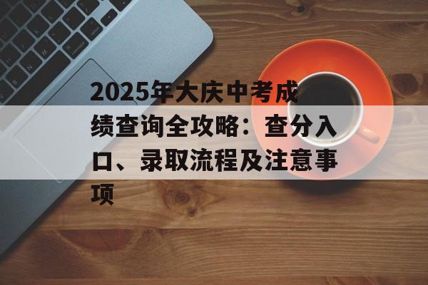 2025年大庆中考成绩查询全攻略：查分入口、录取流程及注意事项-第1张图片-