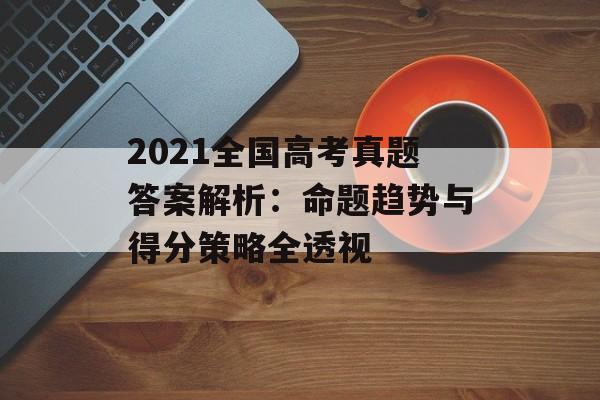 2021全国高考真题答案解析：命题趋势与得分策略全透视-第1张图片-