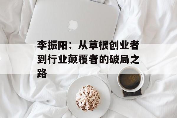 李振阳：从草根创业者到行业颠覆者的破局之路-第1张图片-