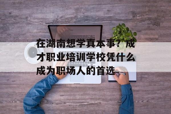 在湖南想学真本事？成才职业培训学校凭什么成为职场人的首选-第1张图片-