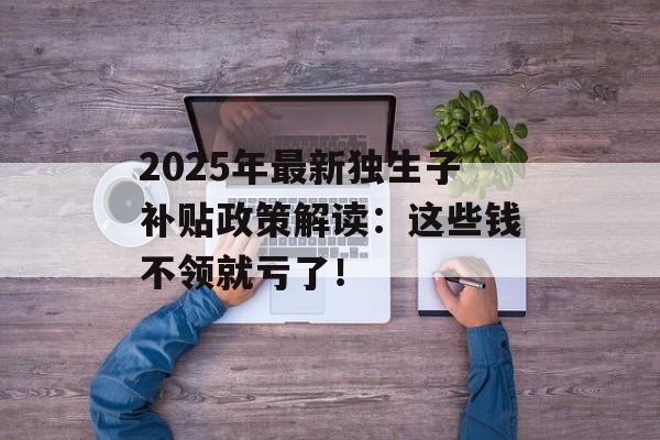 2025年最新独生子补贴政策解读:这些钱不领就亏了!-第1张图片- 2025年最新独生子补贴政策解读:这些钱不领就亏了!-第1张图片-