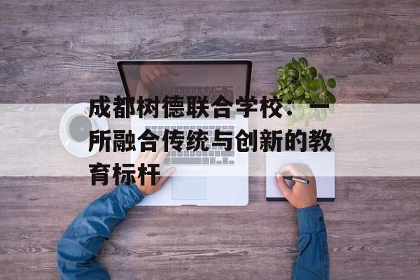 成都树德联合学校：一所融合传统与创新的教育标杆-第1张图片-
