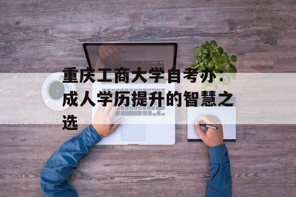 重庆工商大学自考办：成人学历提升的智慧之选-第1张图片-
