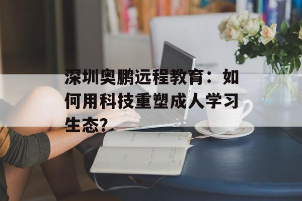 深圳奥鹏远程教育：如何用科技重塑成人学习生态？-第1张图片-