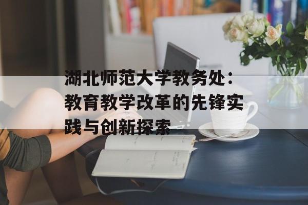 湖北师范大学教务处：教育教学改革的先锋实践与创新探索-第1张图片-