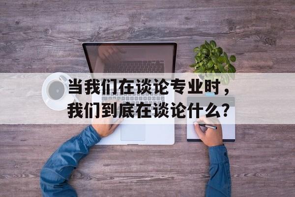 当我们在谈论专业时，我们到底在谈论什么？-第1张图片-
