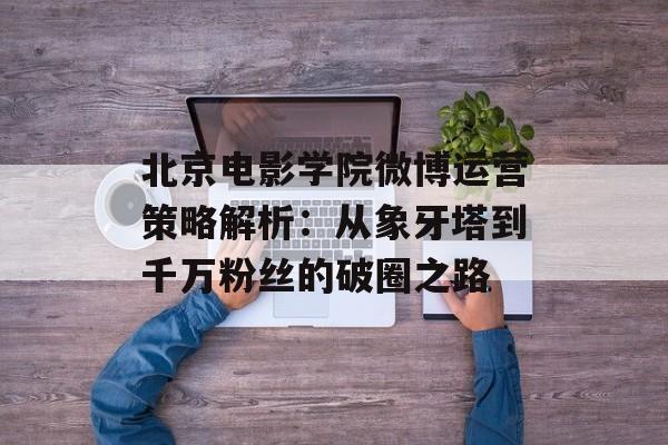 北京电影学院微博运营策略解析：从象牙塔到千万粉丝的破圈之路-第1张图片-