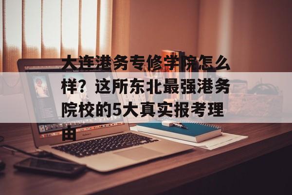大连港务专修学院怎么样？这所东北最强港务院校的5大真实报考理由-第1张图片-
