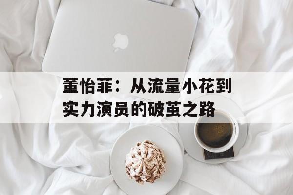 董怡菲：从流量小花到实力演员的破茧之路-第1张图片-