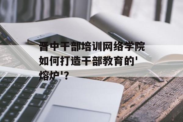 晋中干部培训网络学院如何打造干部教育的'熔炉'？-第1张图片-