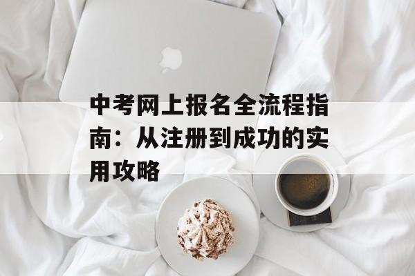 中考网上报名全流程指南：从注册到成功的实用攻略-第1张图片-