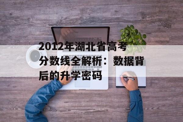 2012年湖北省高考分数线全解析：数据背后的升学密码-第1张图片-