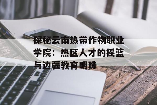 探秘云南热带作物职业学院：热区人才的摇篮与边疆教育明珠-第1张图片-