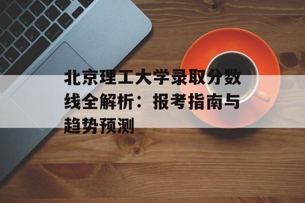 北京理工大学录取分数线全解析：报考指南与趋势预测-第1张图片-