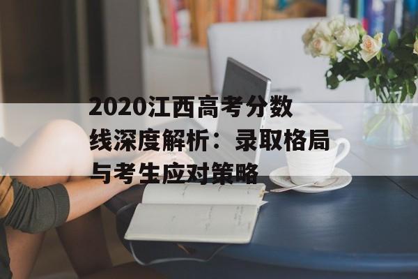 2020江西高考分数线深度解析：录取格局与考生应对策略-第1张图片-